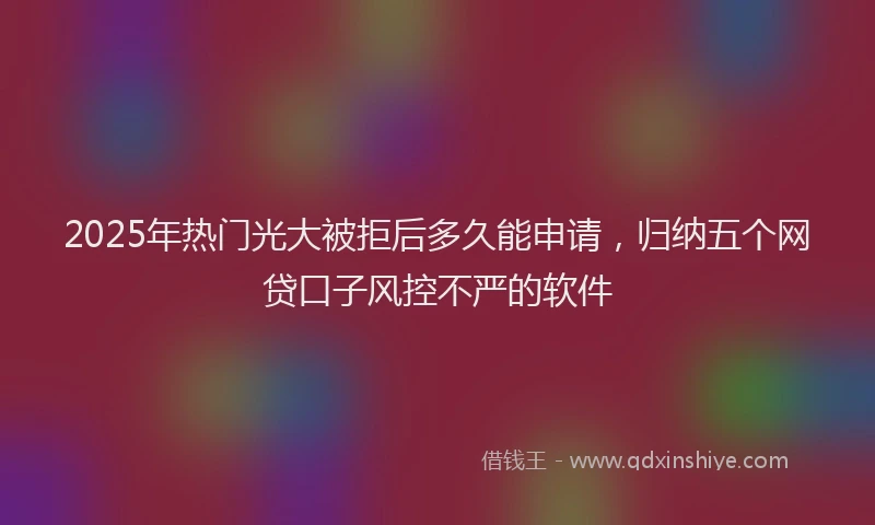 2025年热门光大被拒后多久能申请，归纳五个网贷口子风控不严的软件