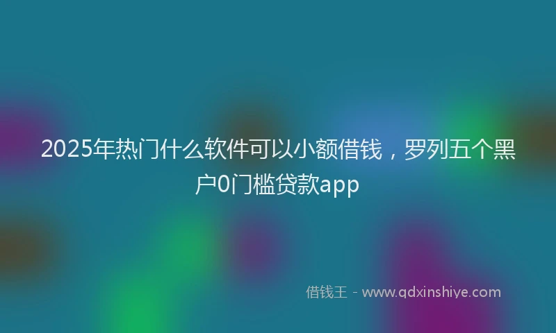 2025年热门什么软件可以小额借钱，罗列五个黑户0门槛贷款app