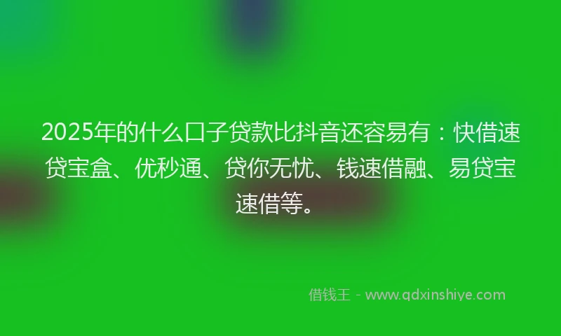 2025年的什么口子贷款比抖音还容易有：快借速贷宝盒、优秒通、贷你无忧、钱速借融、易贷宝速借等。