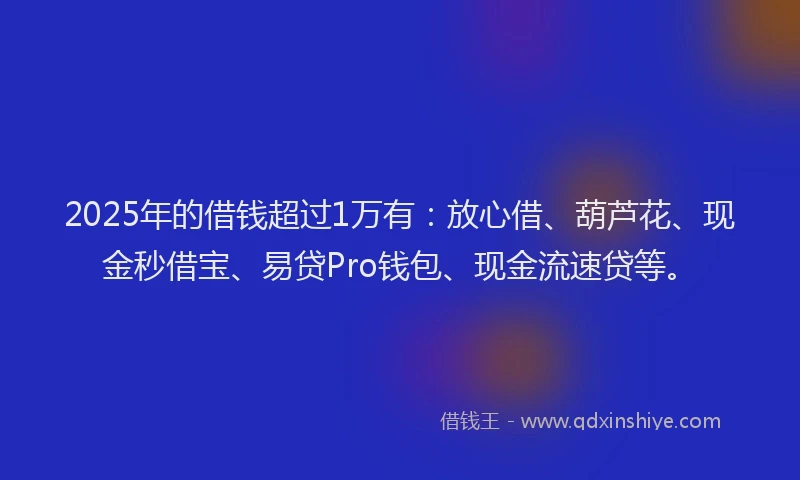 2025年的借钱超过1万有：放心借、葫芦花、现金秒借宝、易贷Pro钱包、现金流速贷等。