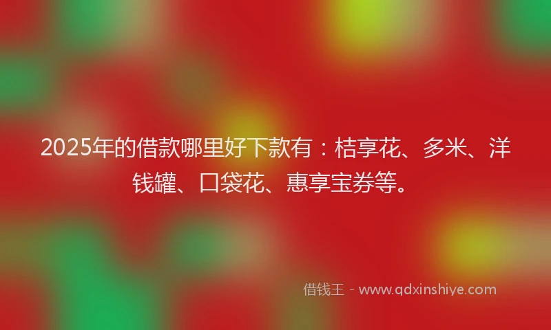 2025年的借款哪里好下款有：桔享花、多米、洋钱罐、口袋花、惠享宝券等。