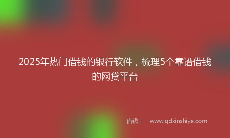 2025年热门借钱的银行软件，梳理5个靠谱借钱的网贷平台