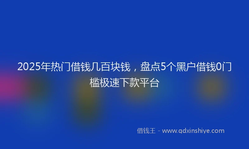 2025年热门借钱几百块钱，盘点5个黑户借钱0门槛极速下款平台
