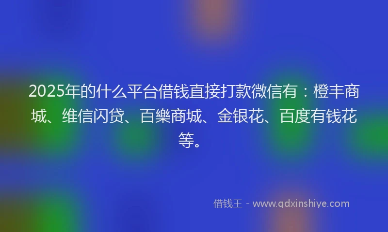 2025年的什么平台借钱直接打款微信有：橙丰商城、维信闪贷、百樂商城、金银花、百度有钱花等。
