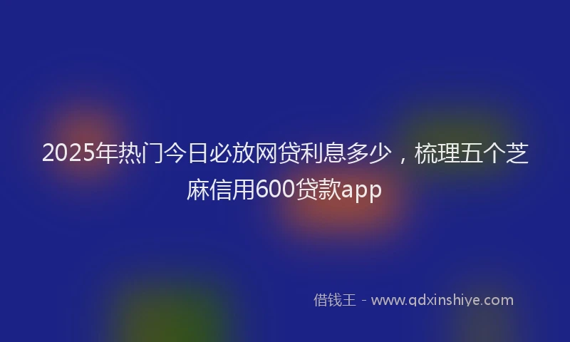 2025年热门今日必放网贷利息多少，梳理五个芝麻信用600贷款app