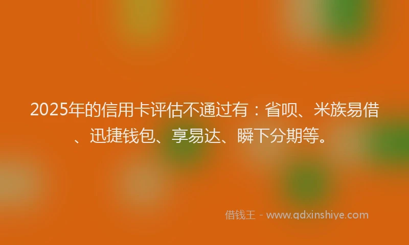 2025年的信用卡评估不通过有：省呗、米族易借、迅捷钱包、享易达、瞬下分期等。