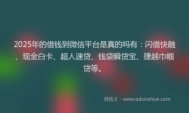 2025年的借钱到微信平台是真的吗有：闪借快融、现金白卡、超人速贷、钱袋瞬贷宝、捷越巾帼贷等。