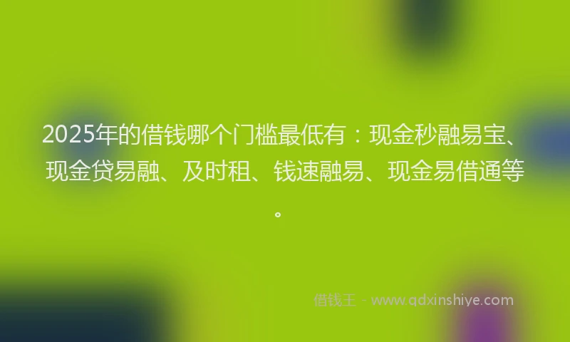 2025年的借钱哪个门槛最低有：现金秒融易宝、现金贷易融、及时租、钱速融易、现金易借通等。