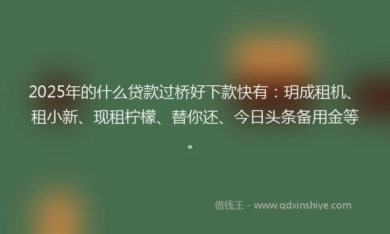 2025年的什么贷款过桥好下款快有：玥成租机、租小新、现租柠檬、替你还、今日头条备用金等。