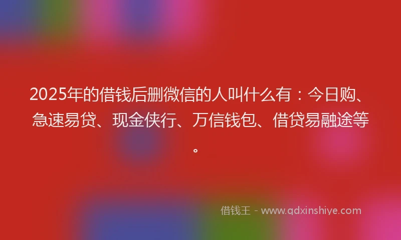 2025年的借钱后删微信的人叫什么有：今日购、急速易贷、现金侠行、万信钱包、借贷易融途等。