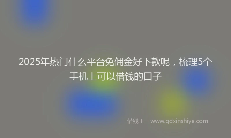 2025年热门什么平台免佣金好下款呢，梳理5个手机上可以借钱的口子