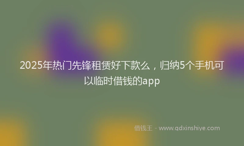 2025年热门先锋租赁好下款么，归纳5个手机可以临时借钱的app