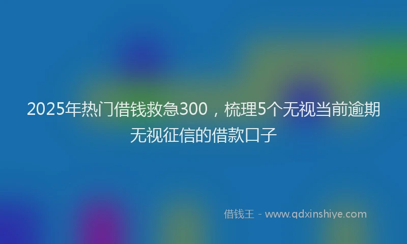 2025年热门借钱救急300，梳理5个无视当前逾期无视征信的借款口子