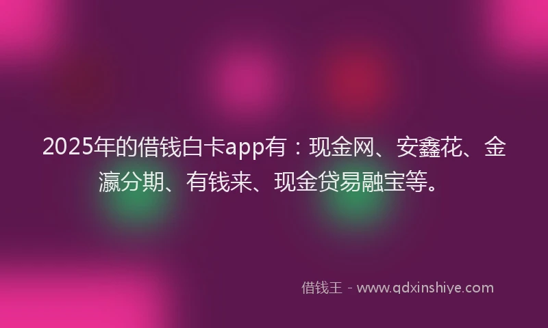 2025年的借钱白卡app有：现金网、安鑫花、金瀛分期、有钱来、现金贷易融宝等。