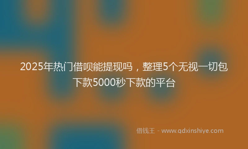 2025年热门借呗能提现吗，整理5个无视一切包下款5000秒下款的平台