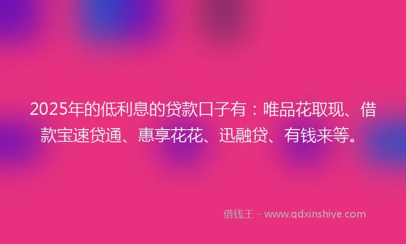 2025年的低利息的贷款口子有：唯品花取现、借款宝速贷通、惠享花花、迅融贷、有钱来等。
