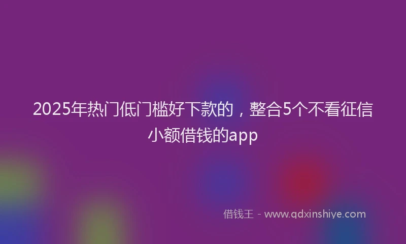 2025年热门低门槛好下款的，整合5个不看征信小额借钱的app