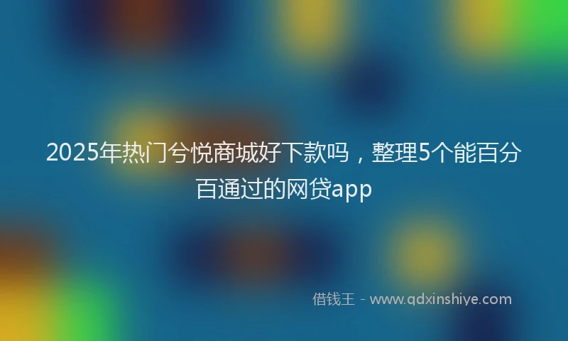 2025年热门兮悦商城好下款吗，整理5个能百分百通过的网贷app
