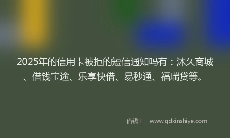 2025年的信用卡被拒的短信通知吗有：沐久商城、借钱宝途、乐享快借、易秒通、福瑞贷等。