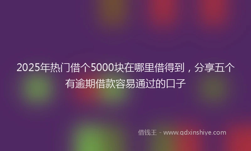 2025年热门借个5000块在哪里借得到，分享五个有逾期借款容易通过的口子
