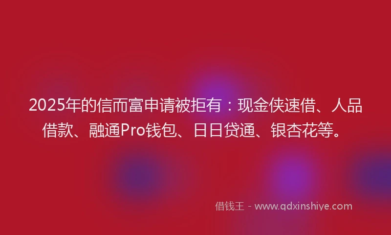 2025年的信而富申请被拒有：现金侠速借、人品借款、融通Pro钱包、日日贷通、银杏花等。