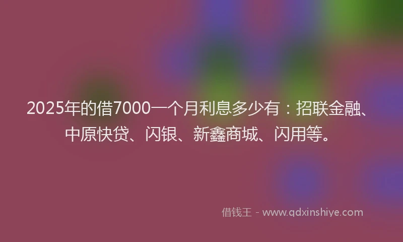 2025年的借7000一个月利息多少有：招联金融、中原快贷、闪银、新鑫商城、闪用等。