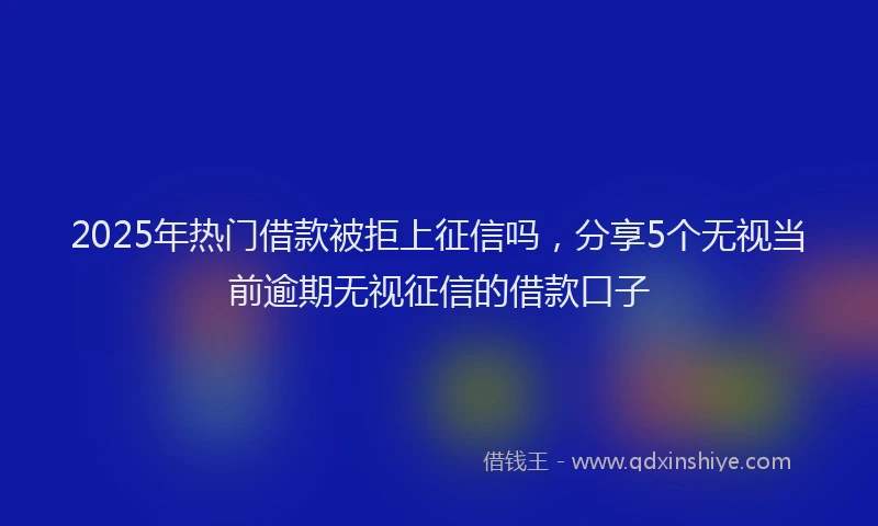 2025年热门借款被拒上征信吗，分享5个无视当前逾期无视征信的借款口子