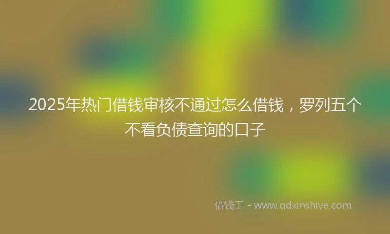 2025年热门借钱审核不通过怎么借钱，罗列五个不看负债查询的口子