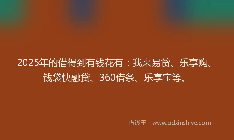 2025年的借得到有钱花有：我来易贷、乐享购、钱袋快融贷、360借条、乐享宝等。