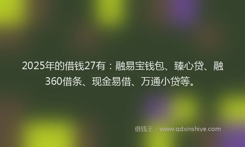 2025年的借钱27有：融易宝钱包、臻心贷、融360借条、现金易借、万通小贷等。