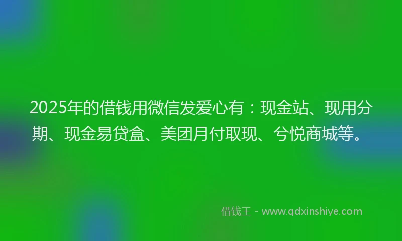 2025年的借钱用微信发爱心有：现金站、现用分期、现金易贷盒、美团月付取现、兮悦商城等。