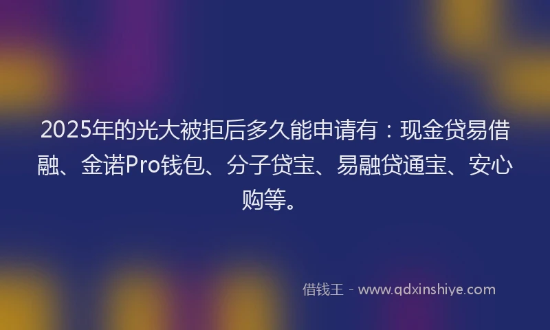 2025年的光大被拒后多久能申请有：现金贷易借融、金诺Pro钱包、分子贷宝、易融贷通宝、安心购等。