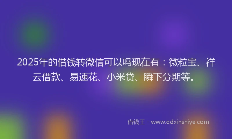 2025年的借钱转微信可以吗现在有：微粒宝、祥云借款、易速花、小米贷、瞬下分期等。