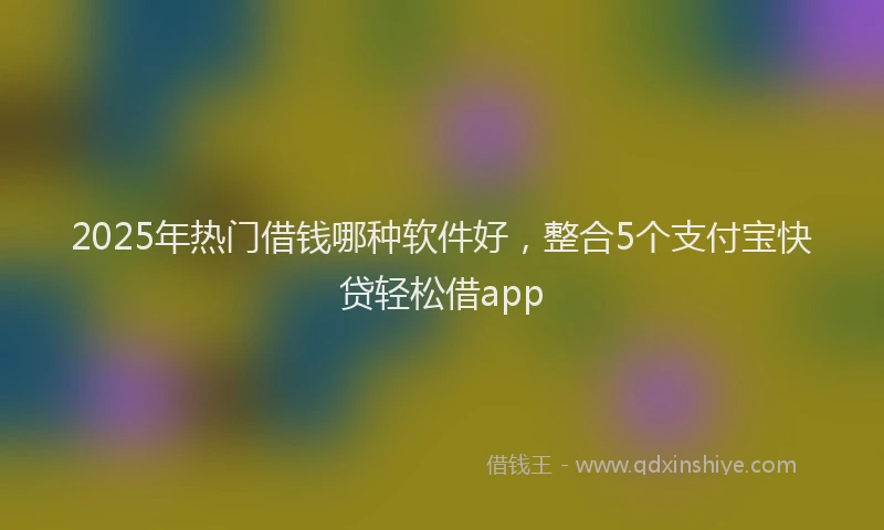 2025年热门借钱哪种软件好，整合5个支付宝快贷轻松借app
