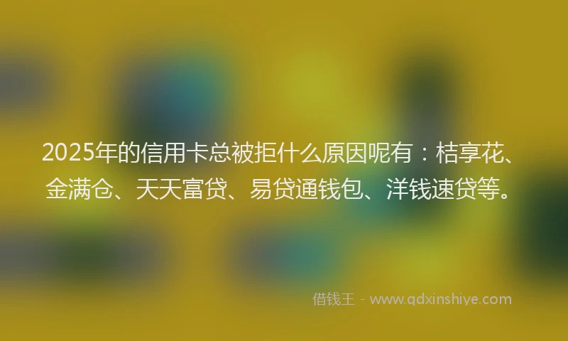 2025年的信用卡总被拒什么原因呢有：桔享花、金满仓、天天富贷、易贷通钱包、洋钱速贷等。
