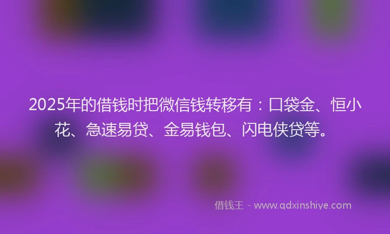 2025年的借钱时把微信钱转移有：口袋金、恒小花、急速易贷、金易钱包、闪电侠贷等。