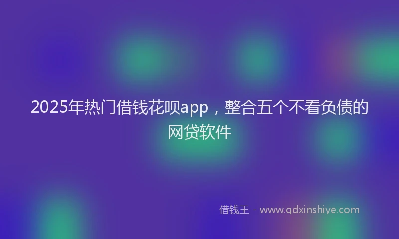 2025年热门借钱花呗app，整合五个不看负债的网贷软件