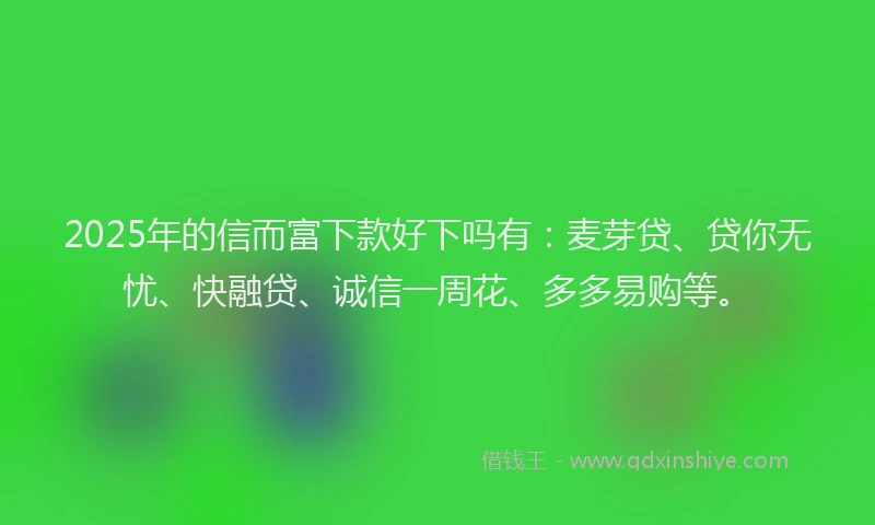 2025年的信而富下款好下吗有：麦芽贷、贷你无忧、快融贷、诚信一周花、多多易购等。