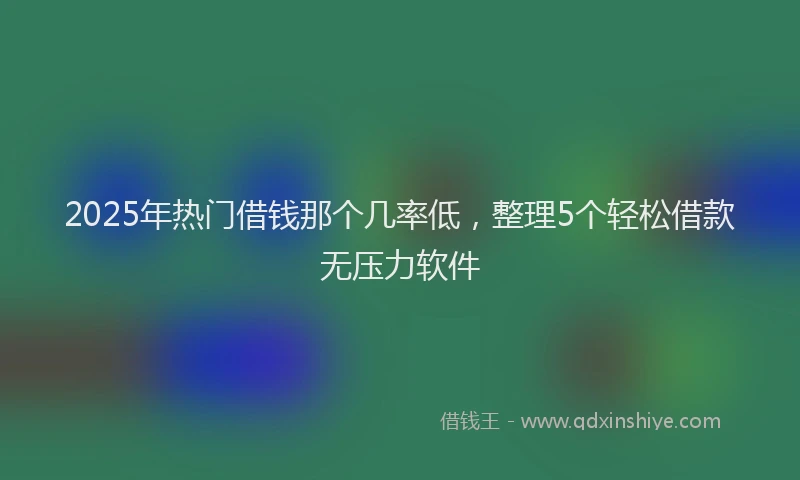 2025年热门借钱那个几率低，整理5个轻松借款无压力软件