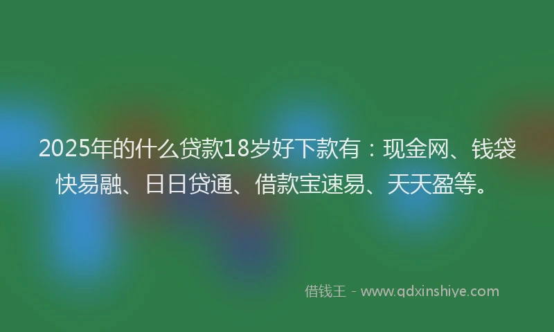 2025年的什么贷款18岁好下款有：现金网、钱袋快易融、日日贷通、借款宝速易、天天盈等。