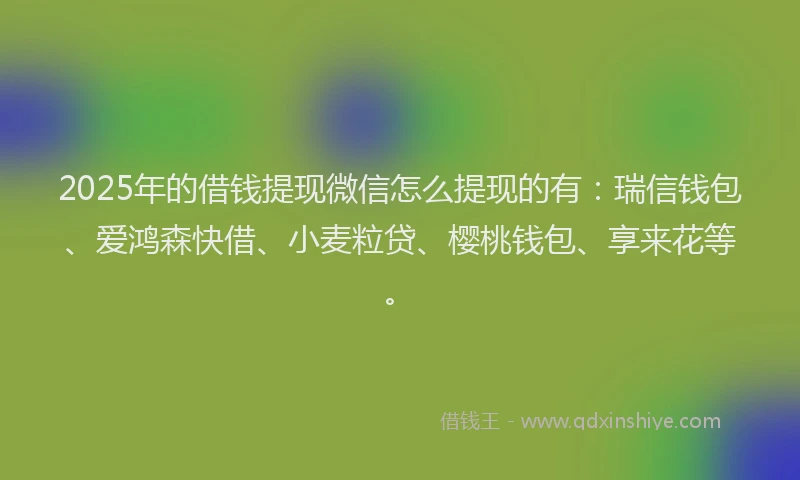 2025年的借钱提现微信怎么提现的有：瑞信钱包、爱鸿森快借、小麦粒贷、樱桃钱包、享来花等。