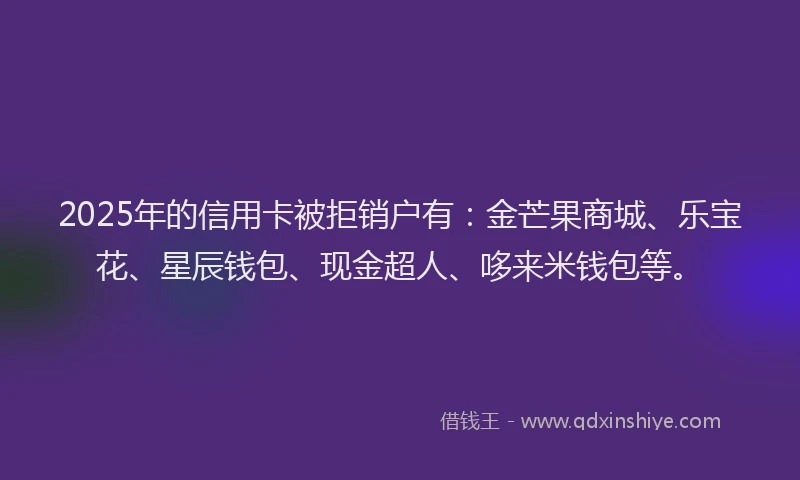 2025年的信用卡被拒销户有：金芒果商城、乐宝花、星辰钱包、现金超人、哆来米钱包等。
