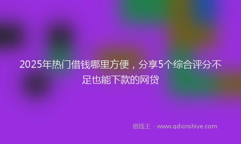 2025年热门借钱哪里方便，分享5个综合评分不足也能下款的网贷
