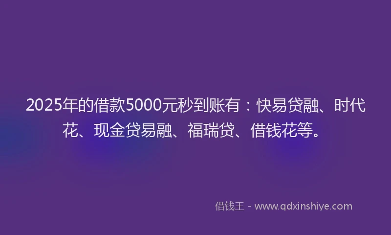 2025年的借款5000元秒到账有：快易贷融、时代花、现金贷易融、福瑞贷、借钱花等。