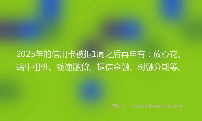 2025年的信用卡被拒1周之后再申有：放心花、蜗牛租机、钱速融贷、捷信金融、树融分期等。