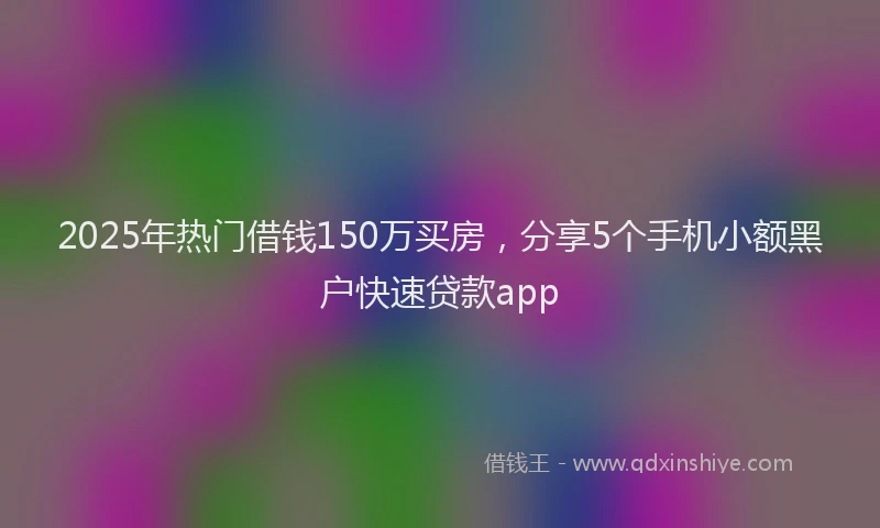 2025年热门借钱150万买房，分享5个手机小额黑户快速贷款app