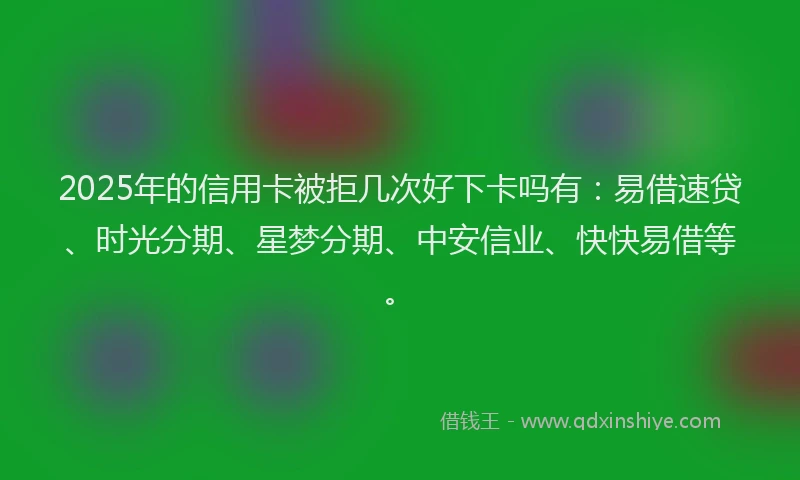 2025年的信用卡被拒几次好下卡吗有：易借速贷、时光分期、星梦分期、中安信业、快快易借等。