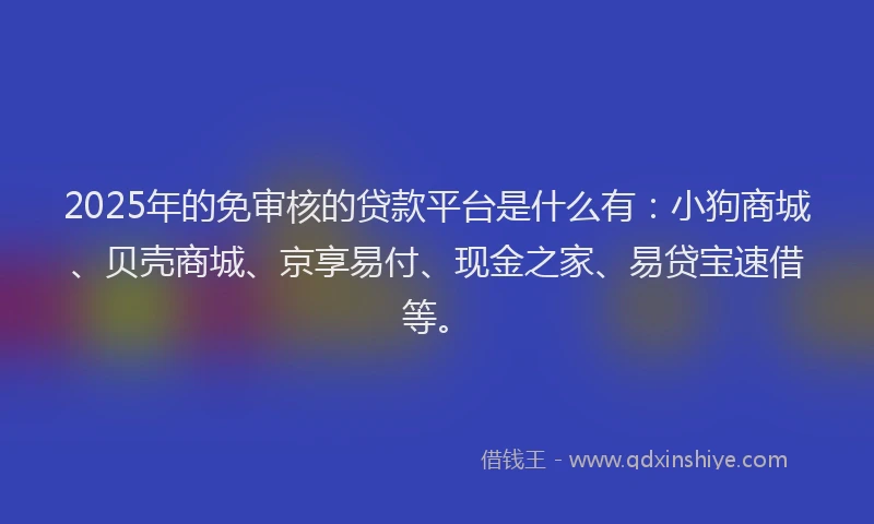 2025年的免审核的贷款平台是什么有：小狗商城、贝壳商城、京享易付、现金之家、易贷宝速借等。