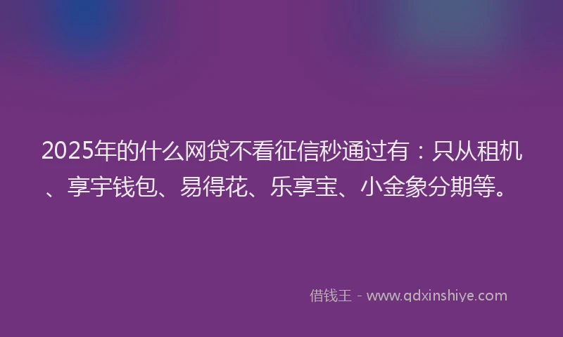2025年的什么网贷不看征信秒通过有：只从租机、享宇钱包、易得花、乐享宝、小金象分期等。