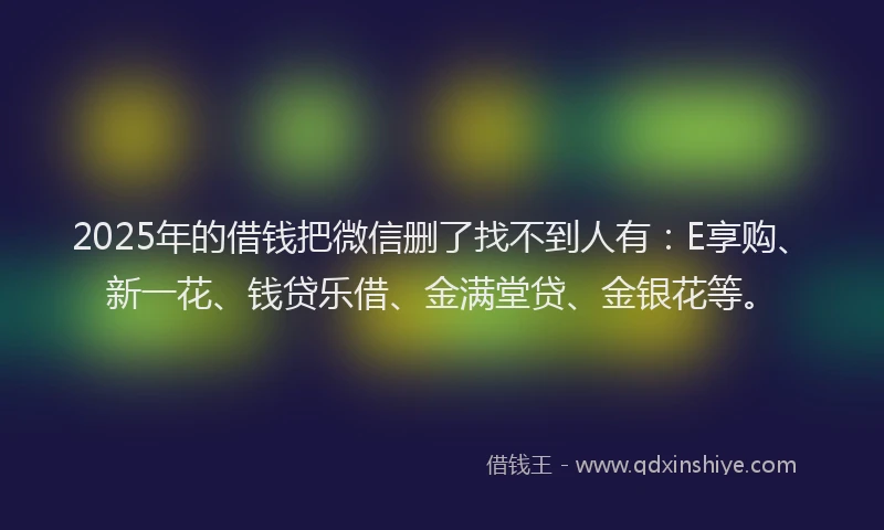 2025年的借钱把微信删了找不到人有：E享购、新一花、钱贷乐借、金满堂贷、金银花等。